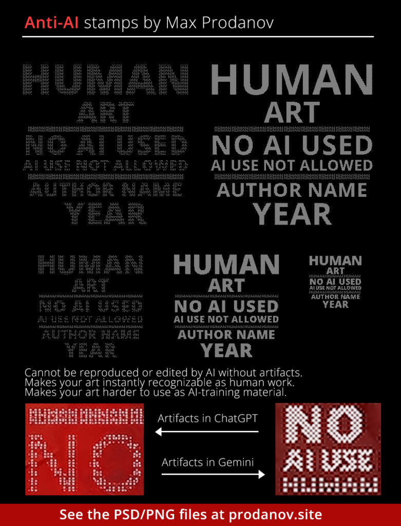 My editable anti-AI stamp to help artists protect themselves against unauthorized use of their art (PSD is available by clicking on the picture). Use this freely as a watermark in the corner of your art to make your work harder to scrape, and make it impossible to edit by ChatGPT or Gemini without noticeable artifacts. AI editing is currently only possible through manual selective inpainting using specialized AI software. While we cannot be fully protected against AI scraping/reuse, we can make our art instantly recognizable as human, using similar things in our work. Keep doing your best and never give up on human creativity!